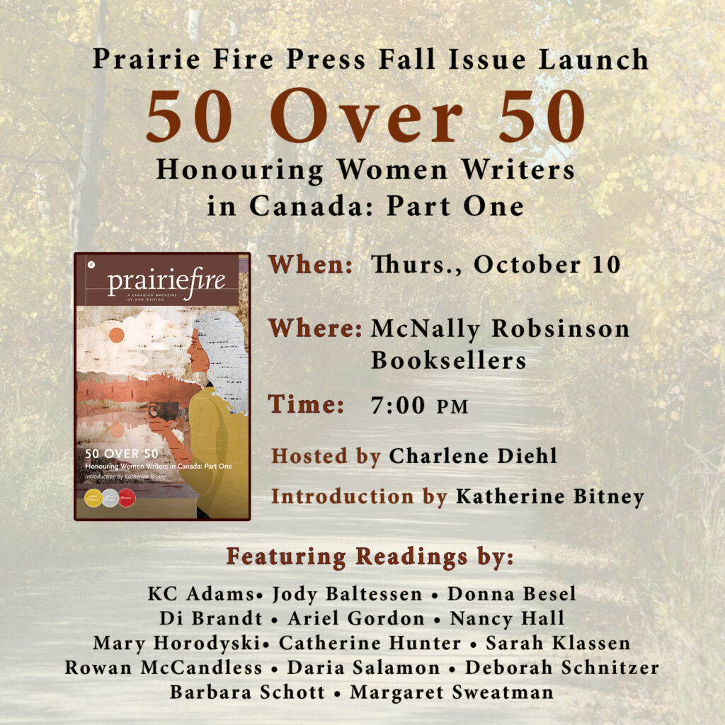 Background image is a forest walking trail in fall. Looks like the Harte Trail in Winnipeg. 

Over top is text and a picture of the fall issue. The fall issue shows a woman drinking a warm beverage looking out over a lake and trees. The whole piece is made of different colored tree bark. The PF masthead, as well as the name & description of the issue are visible. 

Prairie Fire Press Fall Issue Launch
50 Over 50 Honouring Women Writers in Canada: Part One
When: Thurs., October 10
Where: McNally Robsinson Booksellers
Time: 7:00 PM
Introduction by Katherine Bitney
Hosted by Charlene Diehl
Featuring Readings by: KC Adams, Jody Baltessen, Donna Besel, Di Brandt, Ariel Gordon, Nancy Hall, Mary Horodyski, Catherine Hunter, Sarah Klassen, Rowan McCandless, Daria Salamon, Deborah Schnitzer, Barbara Schott, Margaret Sweatman
